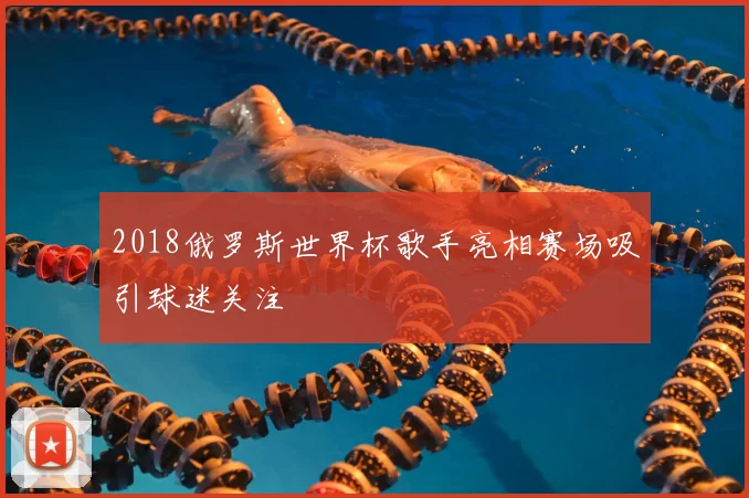 2018俄罗斯世界杯歌手亮相赛场吸引球迷关注