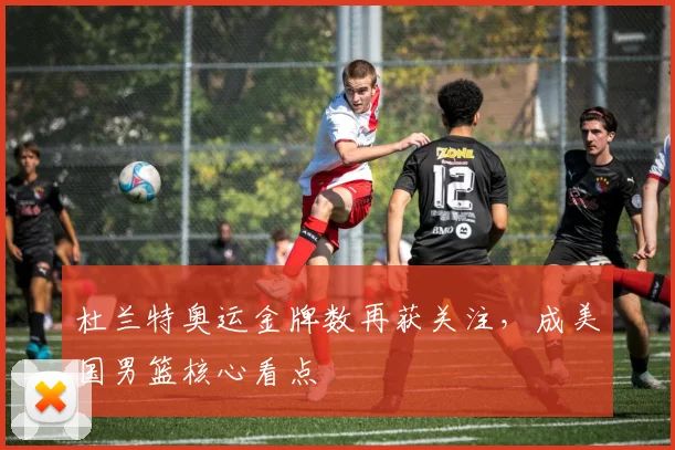 杜兰特奥运金牌数再获关注，成美国男篮核心看点