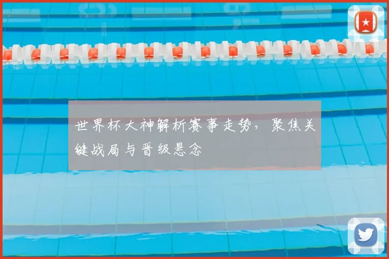 世界杯大神解析赛事走势，聚焦关键战局与晋级悬念
