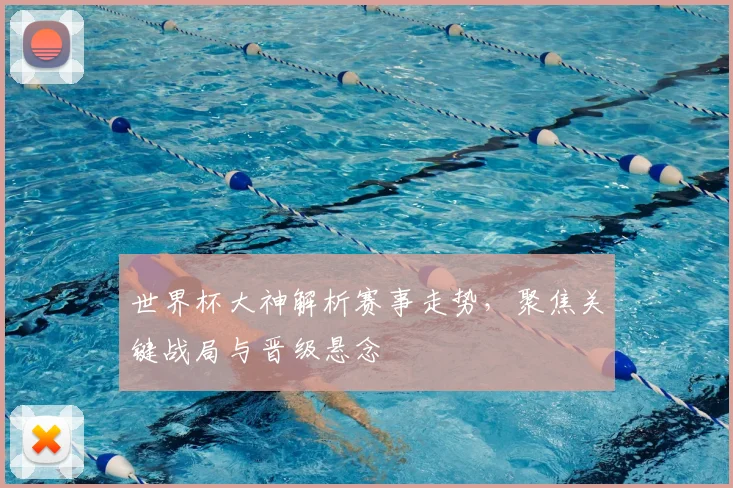 世界杯大神解析赛事走势，聚焦关键战局与晋级悬念