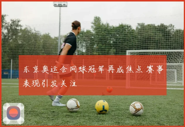 东京奥运会网球冠军再成焦点 赛事表现引发关注