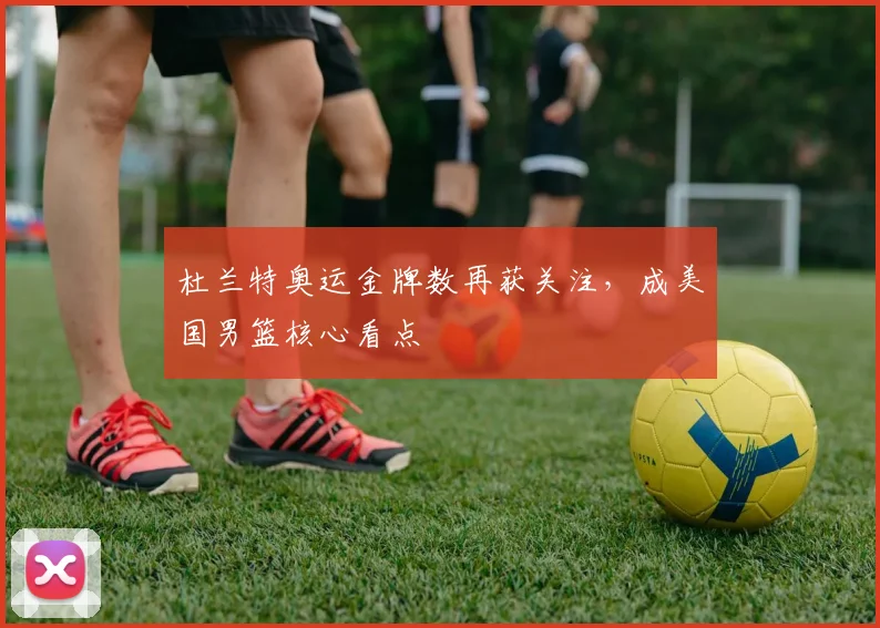 杜兰特奥运金牌数再获关注，成美国男篮核心看点