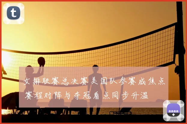 女排联赛总决赛美国队参赛成焦点 赛程对阵与夺冠看点同步升温