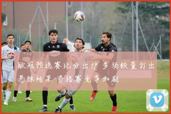 欧冠预选赛比分出炉 多场较量打出悬殊结果 资格赛竞争加剧