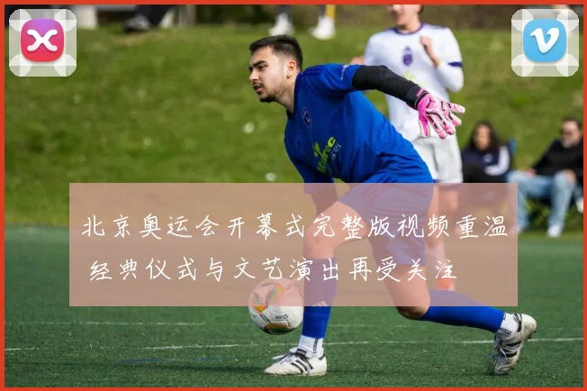 北京奥运会开幕式完整版视频重温 经典仪式与文艺演出再受关注