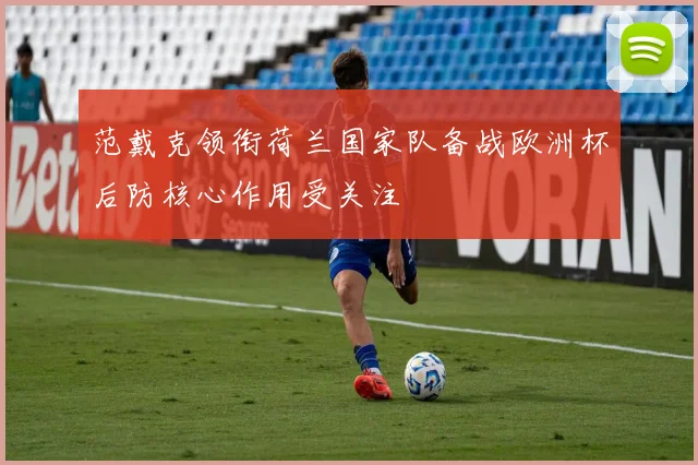 范戴克领衔荷兰国家队备战欧洲杯后防核心作用受关注