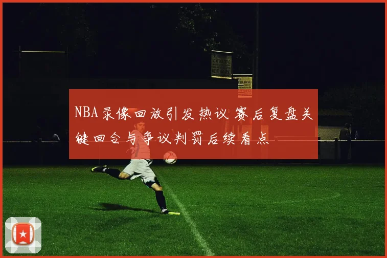 NBA录像回放引发热议 赛后复盘关键回合与争议判罚后续看点