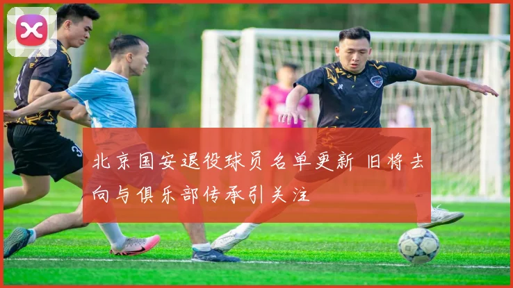 北京国安退役球员名单更新 旧将去向与俱乐部传承引关注
