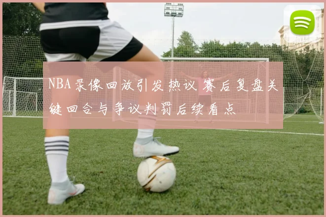 NBA录像回放引发热议 赛后复盘关键回合与争议判罚后续看点