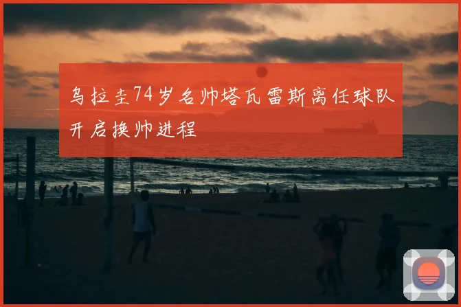 乌拉圭74岁名帅塔瓦雷斯离任球队开启换帅进程