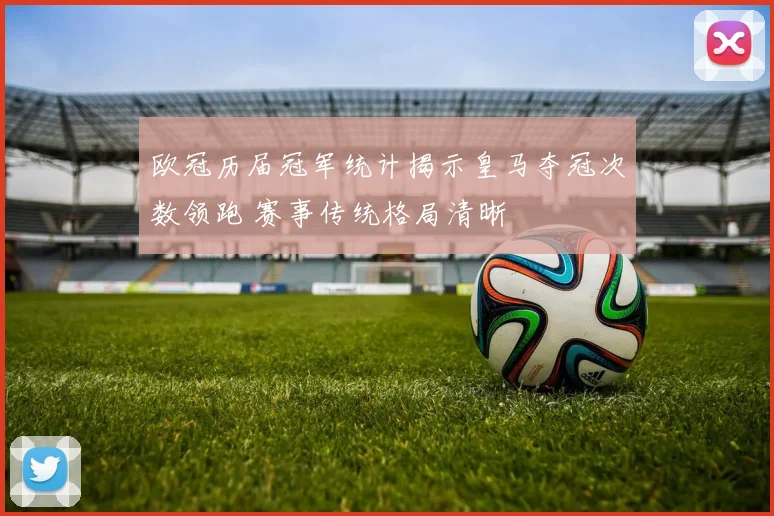 欧冠历届冠军统计揭示皇马夺冠次数领跑 赛事传统格局清晰