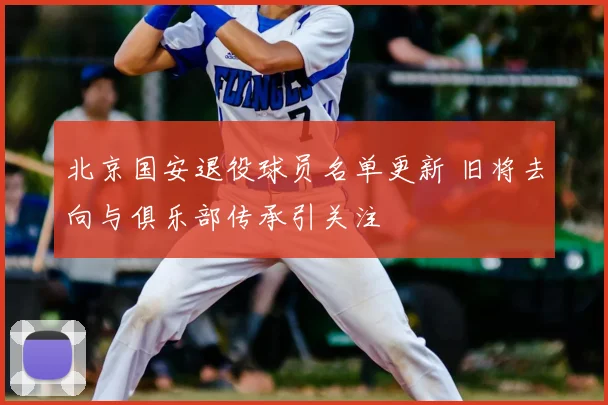 北京国安退役球员名单更新 旧将去向与俱乐部传承引关注