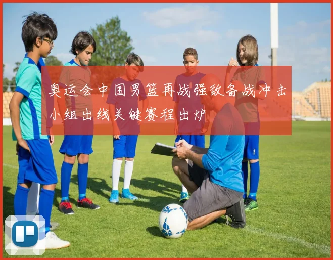 奥运会中国男篮再战强敌备战冲击小组出线关键赛程出炉