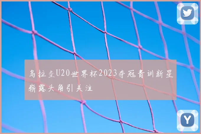 乌拉圭U20世界杯2023夺冠青训新星崭露头角引关注