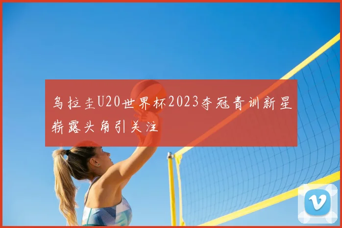 乌拉圭U20世界杯2023夺冠青训新星崭露头角引关注